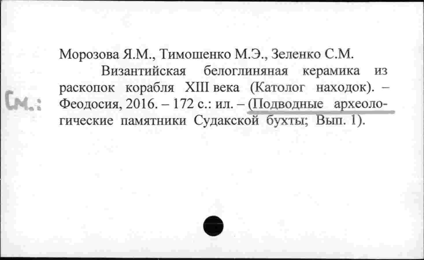 ﻿Морозова Я.М., Тимошенко М.Э., Зеленко С.М.
Византийская белоглиняная керамика из раскопок корабля XIII века (Католог находок). -Феодосия, 2016. - 172 с.: ил. - ^Подводные археологические памятники Судакской бухты; Вып. 1).